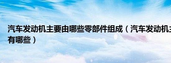 汽车发动机主要由哪些零部件组成（汽车发动机主要零部件有哪些）