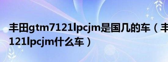 丰田gtm7121lpcjm是国几的车（丰田gtm7121lpcjm什么车）
