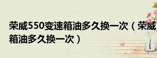 荣威550变速箱油多久换一次（荣威550变速箱油多久换一次）