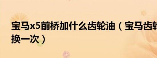 宝马x5前桥加什么齿轮油（宝马齿轮油多久换一次）