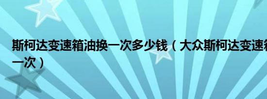 斯柯达变速箱油换一次多少钱（大众斯柯达变速箱油多久换一次）
