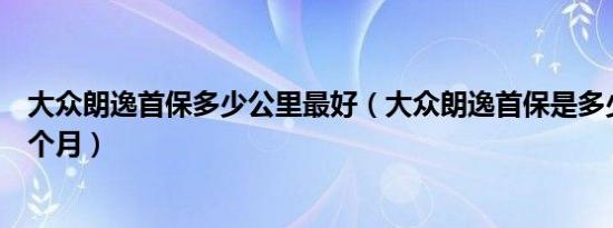 大众朗逸首保多少公里最好（大众朗逸首保是多少公里或几个月）