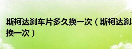 斯柯达刹车片多久换一次（斯柯达刹车片多久换一次）