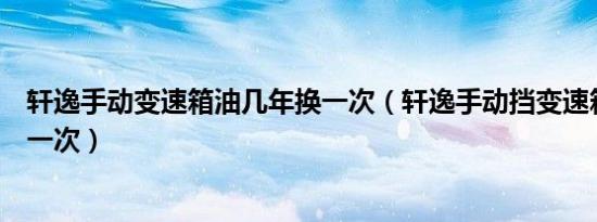 轩逸手动变速箱油几年换一次（轩逸手动挡变速箱油多久换一次）