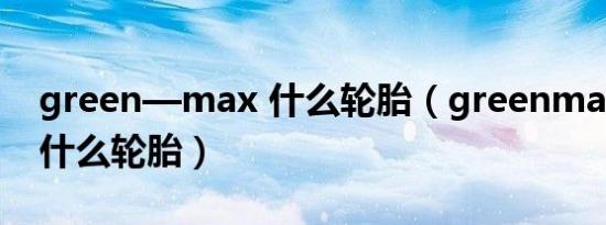 green—max 什么轮胎（greenmax轮胎是什么轮胎）