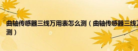 曲轴传感器三线万用表怎么测（曲轴传感器三线万用表怎么测）