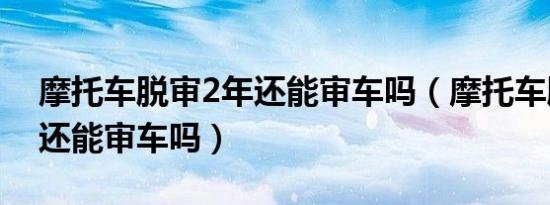 摩托车脱审2年还能审车吗（摩托车脱审3年还能审车吗）