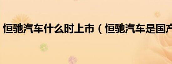 恒驰汽车什么时上市（恒驰汽车是国产的吗）