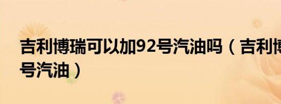 吉利博瑞可以加92号汽油吗（吉利博瑞加几号汽油）