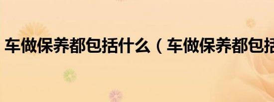 车做保养都包括什么（车做保养都包括什么）