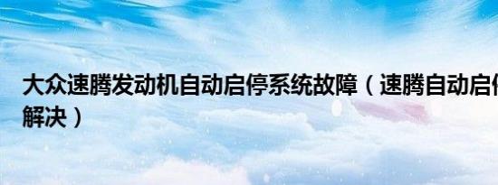 大众速腾发动机自动启停系统故障（速腾自动启停故障怎么解决）