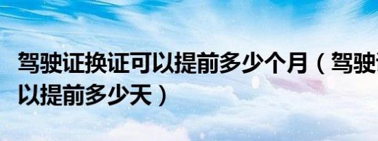 驾驶证换证可以提前多少个月（驾驶证换证可以提前多少天）