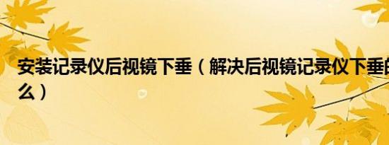 安装记录仪后视镜下垂（解决后视镜记录仪下垂的方法是什么）