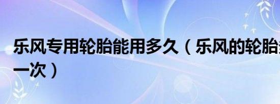 乐风专用轮胎能用多久（乐风的轮胎多久更换一次）
