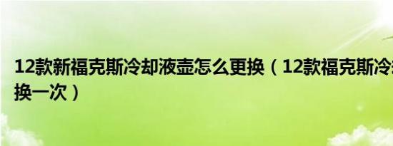 12款新福克斯冷却液壶怎么更换（12款福克斯冷却液多久更换一次）