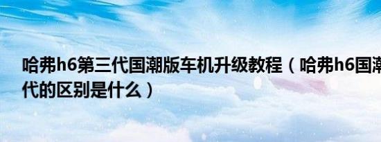 哈弗h6第三代国潮版车机升级教程（哈弗h6国潮版和第三代的区别是什么）