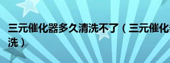 三元催化器多久清洗不了（三元催化器多久清洗）