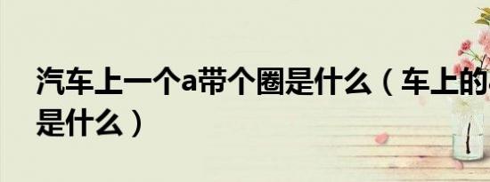 汽车上一个a带个圈是什么（车上的a一个圈是什么）