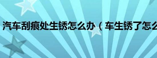 汽车刮痕处生锈怎么办（车生锈了怎么修补）