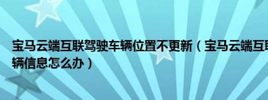 宝马云端互联驾驶车辆位置不更新（宝马云端互联不更新车辆信息怎么办）