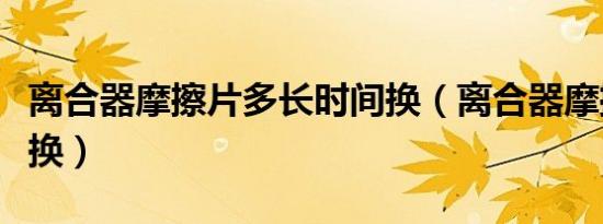 离合器摩擦片多长时间换（离合器摩擦片多久换）