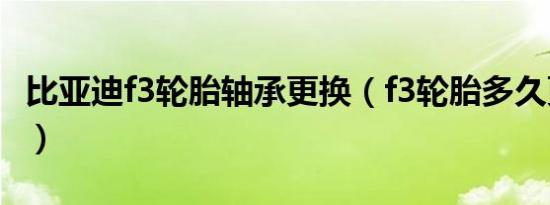 比亚迪f3轮胎轴承更换（f3轮胎多久更换一次）