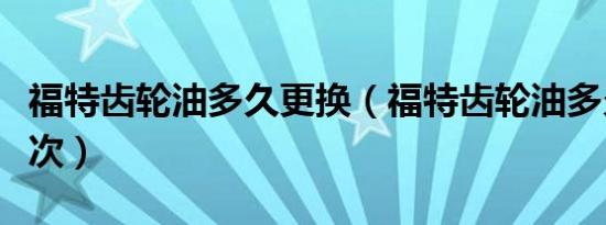 福特齿轮油多久更换（福特齿轮油多久更换一次）