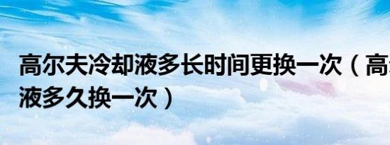 高尔夫冷却液多长时间更换一次（高尔夫冷却液多久换一次）