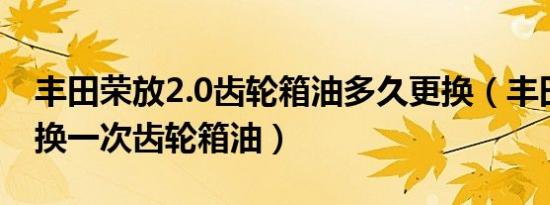 丰田荣放2.0齿轮箱油多久更换（丰田车多久换一次齿轮箱油）