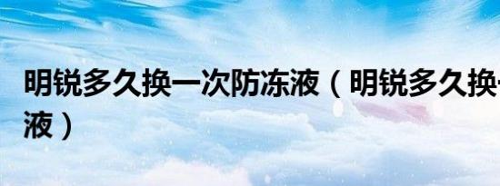 明锐多久换一次防冻液（明锐多久换一次防冻液）
