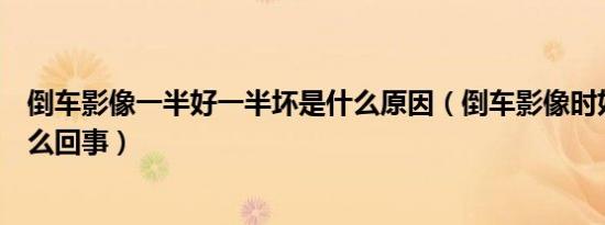 倒车影像一半好一半坏是什么原因（倒车影像时好时坏是怎么回事）