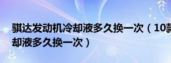 骐达发动机冷却液多久换一次（10款骐达冷却液多久换一次）