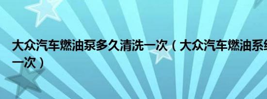 大众汽车燃油泵多久清洗一次（大众汽车燃油系统多久清洗一次）