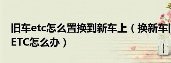 旧车etc怎么置换到新车上（换新车旧车上的ETC怎么办）