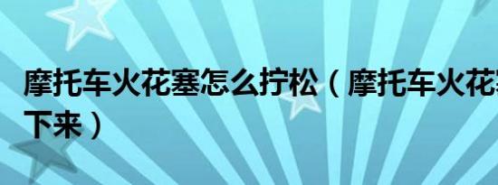 摩托车火花塞怎么拧松（摩托车火花塞怎么拧下来）