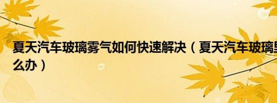 夏天汽车玻璃雾气如何快速解决（夏天汽车玻璃里有雾气怎么办）
