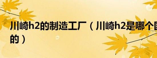 川崎h2的制造工厂（川崎h2是哪个国家制造的）