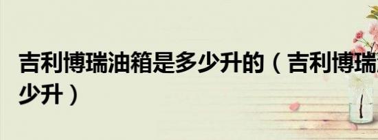 吉利博瑞油箱是多少升的（吉利博瑞油箱是多少升）