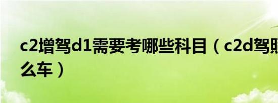 c2增驾d1需要考哪些科目（c2d驾照能驾什么车）