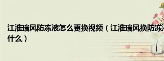 江淮瑞风防冻液怎么更换视频（江淮瑞风换防冻液的步骤是什么）