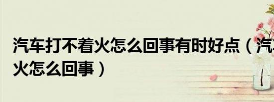 汽车打不着火怎么回事有时好点（汽车打不着火怎么回事）