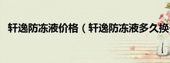 轩逸防冻液价格（轩逸防冻液多久换一次）