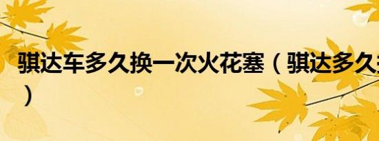 骐达车多久换一次火花塞（骐达多久换火花塞）