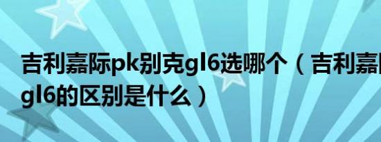 吉利嘉际pk别克gl6选哪个（吉利嘉际和别克gl6的区别是什么）