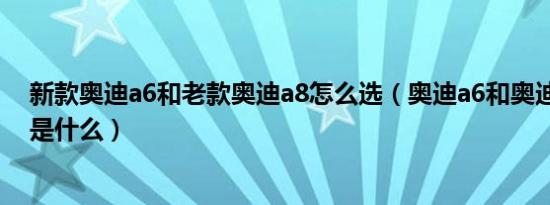 新款奥迪a6和老款奥迪a8怎么选（奥迪a6和奥迪a8的区别是什么）