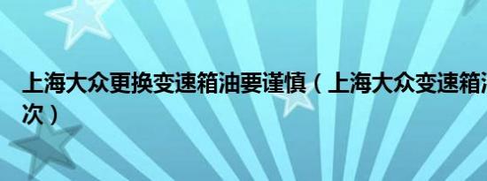 上海大众更换变速箱油要谨慎（上海大众变速箱油多久换一次）