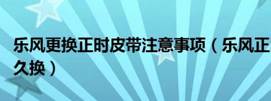 乐风更换正时皮带注意事项（乐风正时皮带多久换）