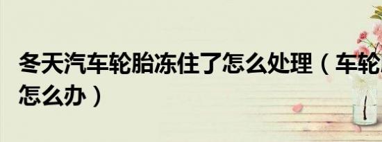 冬天汽车轮胎冻住了怎么处理（车轮胎冻住了怎么办）
