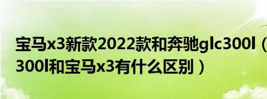 宝马x3新款2022款和奔驰glc300l（奔驰glc300l和宝马x3有什么区别）
