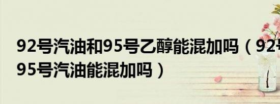 92号汽油和95号乙醇能混加吗（92号汽油和95号汽油能混加吗）